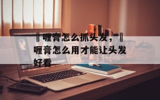 啫喱膏怎么抓头发，啫喱膏怎么用才能让头发好看