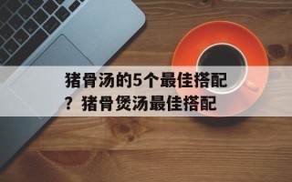 猪骨汤的5个最佳搭配？猪骨煲汤最佳搭配