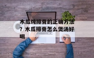 木瓜炖排骨的正确方法？木瓜排骨怎么煲汤好喝