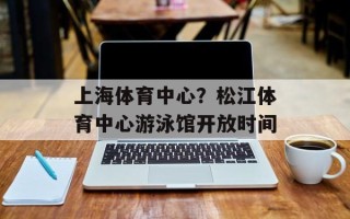 上海体育中心？松江体育中心游泳馆开放时间
