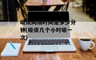 吸痰间隔时间是多少分钟(吸痰几个小时吸一次)