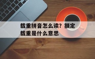 载重拼音怎么读？额定载重是什么意思