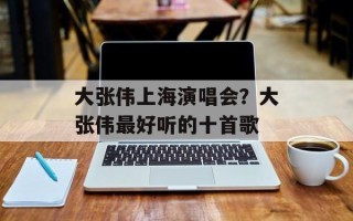 大张伟上海演唱会？大张伟最好听的十首歌
