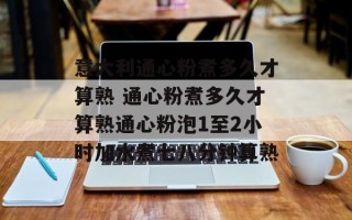 意大利通心粉煮多久才算熟 通心粉煮多久才算熟通心粉泡1至2小时加水煮七八分钟算熟