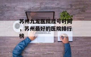 苏州九龙医院挂号时间，苏州最好的医院排行榜