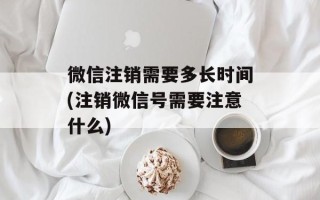 微信注销需要多长时间(注销微信号需要注意什么)