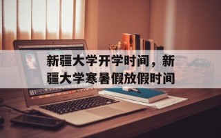 新疆大学开学时间，新疆大学寒暑假放假时间