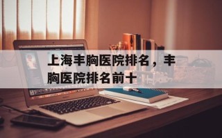 上海丰胸医院排名，丰胸医院排名前十