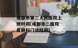 成都市第二人民医院上班时间(成都市二医院皮肤科门诊时间)