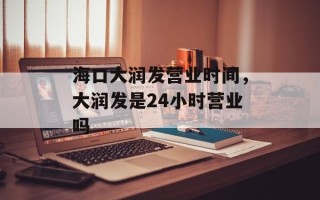 海口大润发营业时间，大润发是24小时营业吗