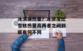 冰淇淋热量？冰激凌比雪糕热量高两者之间到底有何不同