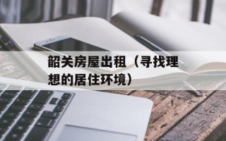 韶关房屋出租（寻找理想的居住环境）