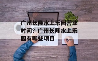 广州长隆水上乐园营业时间？广州长隆水上乐园有哪些项目