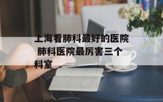 上海看肺科最好的医院 肺科医院最厉害三个科室