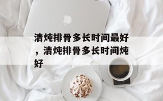 清炖排骨多长时间最好，清炖排骨多长时间炖好