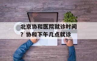 北京协和医院就诊时间？协和下午几点就诊