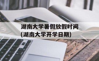 湖南大学暑假放假时间(湖南大学开学日期)