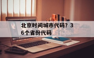 北京时间城市代码？36个省份代码