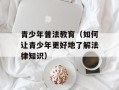 青少年普法教育（如何让青少年更好地了解法律知识）