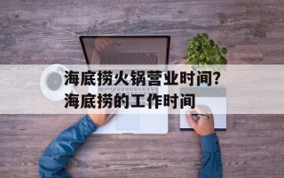 海底捞火锅营业时间？海底捞的工作时间