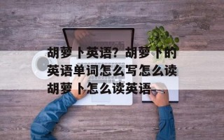胡萝卜英语？胡萝卜的英语单词怎么写怎么读胡萝卜怎么读英语