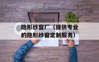 隐形纱窗厂（提供专业的隐形纱窗定制服务）