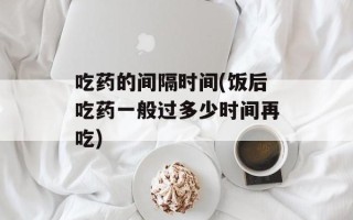 吃药的间隔时间(饭后吃药一般过多少时间再吃)