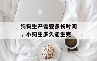 狗狗生产需要多长时间，小狗生多久能生完