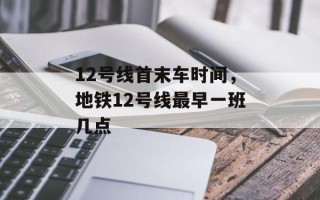 12号线首末车时间，地铁12号线最早一班几点