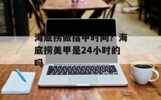 海底捞做指甲时间？海底捞美甲是24小时的吗