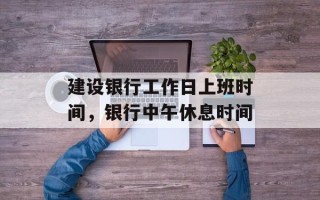 建设银行工作日上班时间，银行中午休息时间