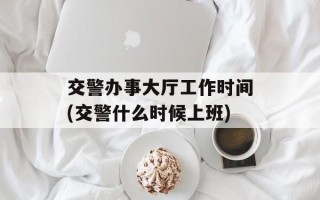 交警办事大厅工作时间(交警什么时候上班)