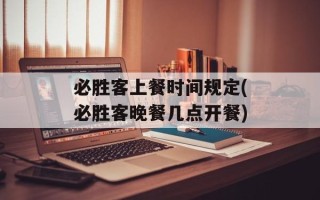 必胜客上餐时间规定(必胜客晚餐几点开餐)