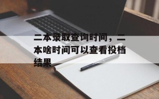 二本录取查询时间，二本啥时间可以查看投档结果