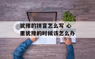 犹豫的拼音怎么写 心里犹豫的时候该怎么办