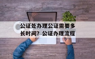 公证处办理公证需要多长时间？公证办理流程