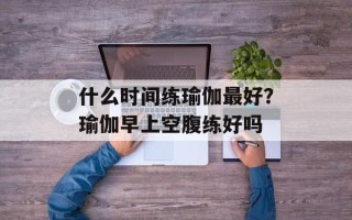 什么时间练瑜伽最好？瑜伽早上空腹练好吗