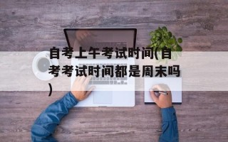自考上午考试时间(自考考试时间都是周末吗)