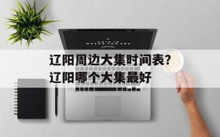 辽阳周边大集时间表？辽阳哪个大集最好