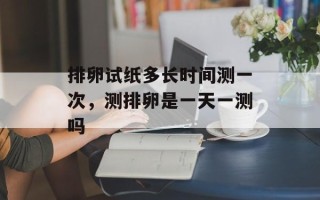 排卵试纸多长时间测一次，测排卵是一天一测吗