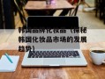 韩国品牌化妆品（探秘韩国化妆品市场的发展趋势）