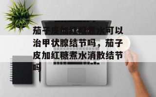 茄子皮加红糖煮水可以治甲状腺结节吗，茄子皮加红糖煮水消散结节吗