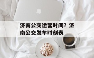 济南公交运营时间？济南公交发车时刻表