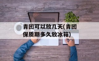 青团可以放几天(青团保质期多久放冰箱)