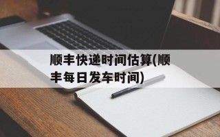 顺丰快递时间估算(顺丰每日发车时间)