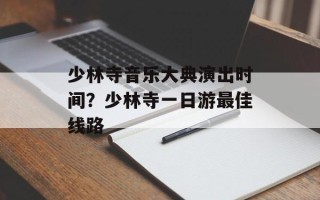 少林寺音乐大典演出时间？少林寺一日游最佳线路