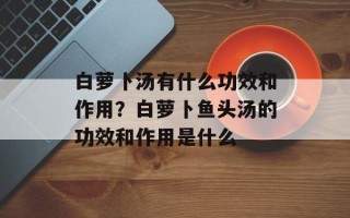 白萝卜汤有什么功效和作用？白萝卜鱼头汤的功效和作用是什么