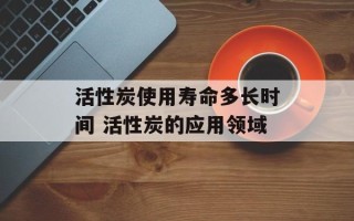 活性炭使用寿命多长时间 活性炭的应用领域