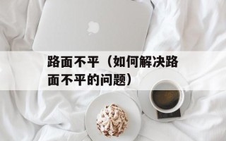路面不平（如何解决路面不平的问题）