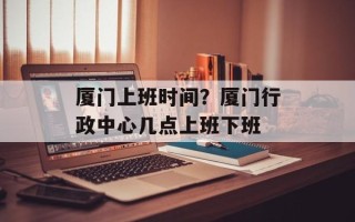 厦门上班时间？厦门行政中心几点上班下班